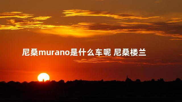 尼桑murano是什么车呢 尼桑楼兰是什么车